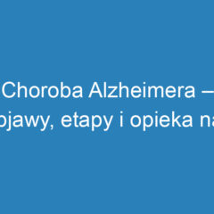 Choroba Alzheimera – objawy, etapy i opieka nad pacjentem