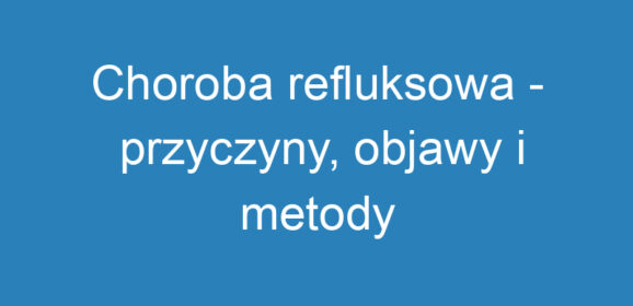 Choroba refluksowa – przyczyny, objawy i metody leczenia