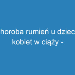 Choroba rumień u dzieci i kobiet w ciąży – objawy i leczenie