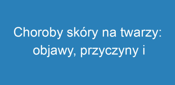 Choroby skóry na twarzy: objawy, przyczyny i metody leczenia