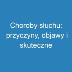 Choroby słuchu: przyczyny, objawy i skuteczne leczenie