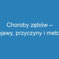 Choroby zębów – objawy, przyczyny i metody leczenia