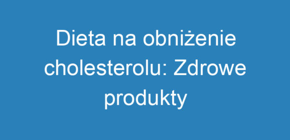 Dieta na obniżenie cholesterolu: Zdrowe produkty i nawyki żywieniowe