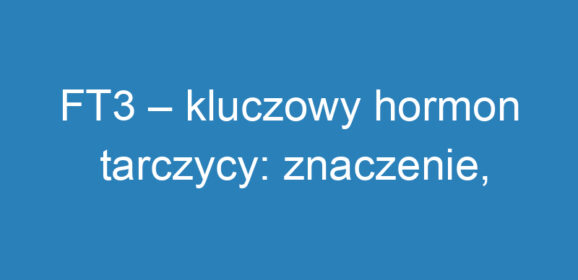 FT3 – kluczowy hormon tarczycy: znaczenie, badania i normy