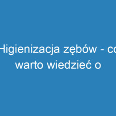 Higienizacja zębów – co warto wiedzieć o zabiegu i jego efektach?