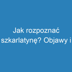 Jak rozpoznać szkarlatynę? Objawy i charakterystyka choroby