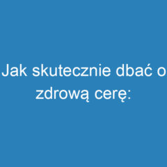 Jak skutecznie dbać o zdrową cerę: Oczyszczanie twarzy krok po kroku