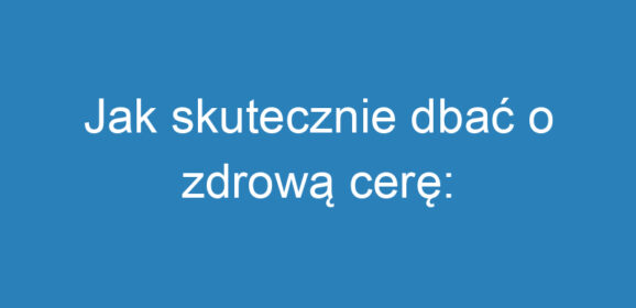 Jak skutecznie dbać o zdrową cerę: Oczyszczanie twarzy krok po kroku