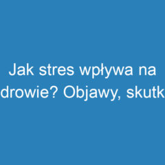 Jak stres wpływa na zdrowie? Objawy, skutki i radzenie sobie z nim