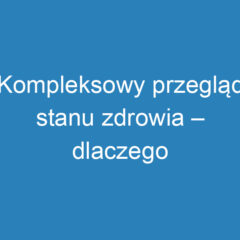 Kompleksowy przegląd stanu zdrowia – dlaczego warto go wykonać?