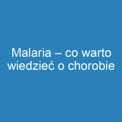 Malaria – co warto wiedzieć o chorobie pasożytniczej?