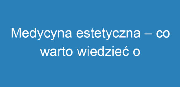 Medycyna estetyczna – co warto wiedzieć o zabiegach i technikach?