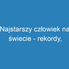 Najstarszy człowiek na świecie – rekordy, historie i wyzwania