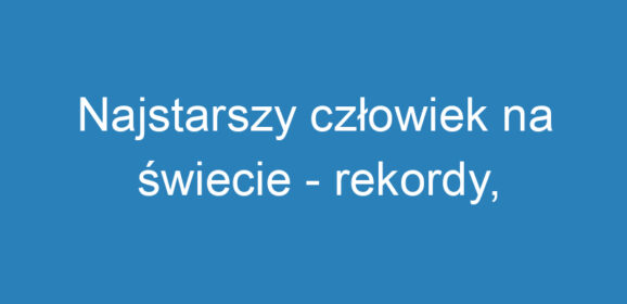 Najstarszy człowiek na świecie – rekordy, historie i wyzwania