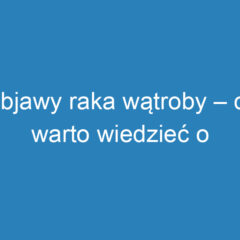 Objawy raka wątroby – co warto wiedzieć o sygnałach choroby?