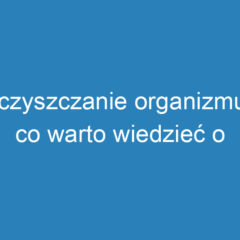 Oczyszczanie organizmu – co warto wiedzieć o detoksykacji?