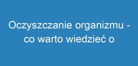 Oczyszczanie organizmu – co warto wiedzieć o detoksykacji?