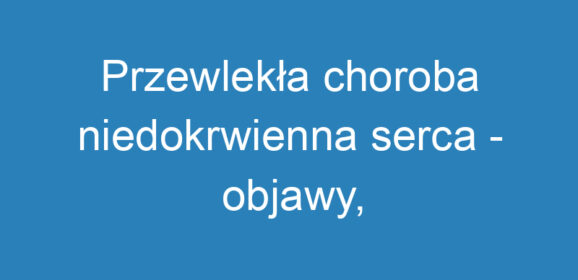 Przewlekła choroba niedokrwienna serca – objawy, przyczyny i profilaktyka