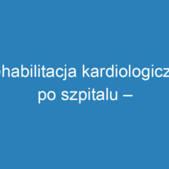 Rehabilitacja kardiologiczna po szpitalu – klucz do szybkiej rekonwalescencji