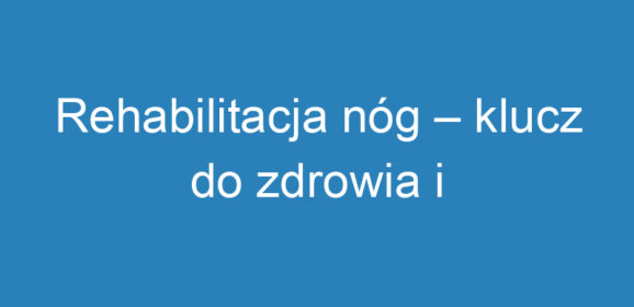 Rehabilitacja nóg – klucz do zdrowia i sprawności po urazach