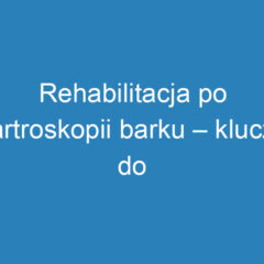 Rehabilitacja po artroskopii barku – klucz do pełnej sprawności