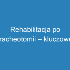 Rehabilitacja po tracheotomii – kluczowe aspekty i wyzwania