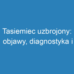 Tasiemiec uzbrojony: objawy, diagnostyka i leczenie pasożyta