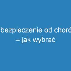 Ubezpieczenie od chorób – jak wybrać odpowiednią polisę?