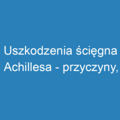 Uszkodzenia ścięgna Achillesa – przyczyny, objawy i rehabilitacja