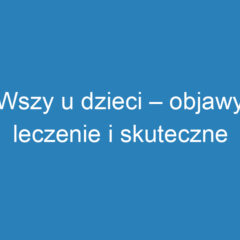 Wszy u dzieci – objawy, leczenie i skuteczne metody zapobiegania