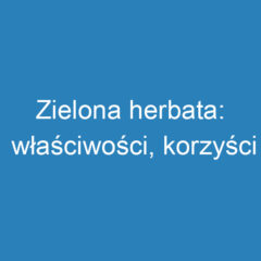 Zielona herbata: właściwości, korzyści zdrowotne i skutki uboczne